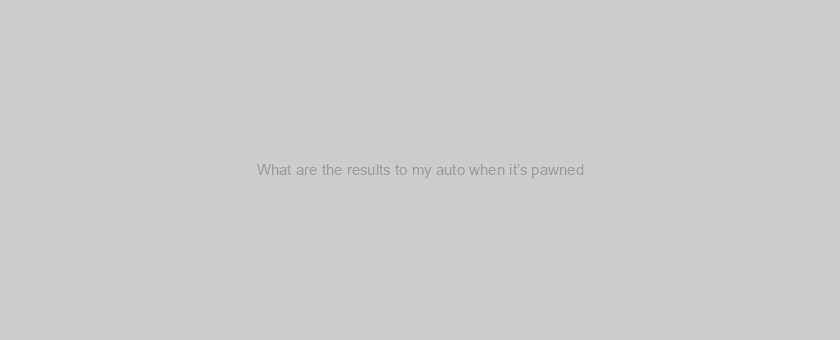 What are the results to my auto when it’s pawned?